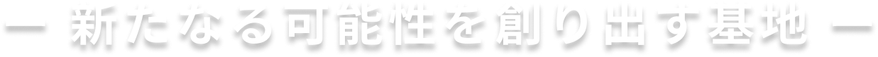 ー 新たなる可能性を創り出す基地 ー